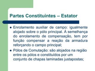 Partes Constituintes – Estator
 Enrolamento auxiliar de campo: igualmente
alojado sobre o pólo principal. À semelhança
do enrolamento de compensação, tem por
função compensar a reação da armadura
reforçando o campo principal;
 Pólos de Comutação: são alojados na região
entre os pólos e constituídos por um
conjunto de chapas laminadas justapostas;
 