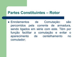 Partes Constituintes – Rotor
 Enrolamentos de Comutação: são
percorridos pela corrente de armadura,
sendo ligados em série com este. Têm por
função facilitar a comutação e evitar o
aparecimento de centelhamento no
comutador;
 