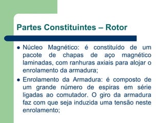 Partes Constituintes – Rotor
 Núcleo Magnético: é constituído de um
pacote de chapas de aço magnético
laminadas, com ranhuras axiais para alojar o
enrolamento da armadura;
 Enrolamento da Armadura: é composto de
um grande número de espiras em série
ligadas ao comutador. O giro da armadura
faz com que seja induzida uma tensão neste
enrolamento;
 