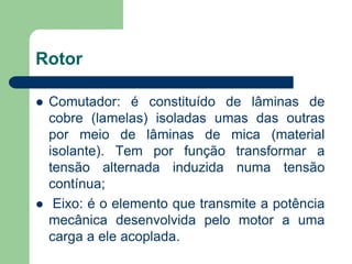 Rotor
 Comutador: é constituído de lâminas de
cobre (lamelas) isoladas umas das outras
por meio de lâminas de mica (material
isolante). Tem por função transformar a
tensão alternada induzida numa tensão
contínua;
 Eixo: é o elemento que transmite a potência
mecânica desenvolvida pelo motor a uma
carga a ele acoplada.
 