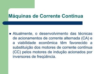 Máquinas de Corrente Contínua
 Atualmente, o desenvolvimento das técnicas
de acionamentos de corrente alternada (CA) e
a viabilidade econômica têm favorecido a
substituição dos motores de corrente contínua
(CC) pelos motores de indução acionados por
inversores de freqüência.
 