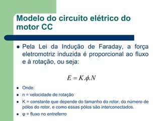 Modelo do circuito elétrico do
motor CC
 Pela Lei da Indução de Faraday, a força
eletromotriz induzida é proporcional ao fluxo
e à rotação, ou seja:
 Onde:
 n = velocidade de rotação
 K = constante que depende do tamanho do rotor, do número de
pólos do rotor, e como essas pólos são interconectados.
 φ = fluxo no entreferro
NKE ..
 