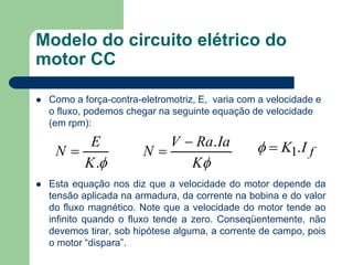 Modelo do circuito elétrico do
motor CC
 Como a força-contra-eletromotriz, E, varia com a velocidade e
o fluxo, podemos chegar na seguinte equação de velocidade
(em rpm):
 Esta equação nos diz que a velocidade do motor depende da
tensão aplicada na armadura, da corrente na bobina e do valor
do fluxo magnético. Note que a velocidade do motor tende ao
infinito quando o fluxo tende a zero. Conseqüentemente, não
devemos tirar, sob hipótese alguma, a corrente de campo, pois
o motor “dispara”.
.K
E
N 
K
IaRaV
N
.
 fIK .1
 
