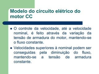 Modelo do circuito elétrico do
motor CC
 O controle da velocidade, até a velocidade
nominal, é feito através da variação da
tensão de armadura do motor, mantendo-se
o fluxo constante.
 Velocidades superiores à nominal podem ser
conseguidas pela diminuição do fluxo,
mantendo-se a tensão de armadura
constante.
 