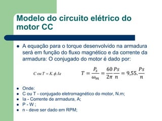 Modelo do circuito elétrico do
motor CC
 A equação para o torque desenvolvido na armadura
será em função do fluxo magnético e da corrente da
armadura: O conjugado do motor é dado por:
 Onde:
 C ou T - conjugado eletromagnético do motor, N.m;
 Ia - Corrente de armadura, A;
 P - W ;
 n - deve ser dado em RPM;
𝑇 =
𝑃𝑠
𝜔 𝑚
=
60
2𝜋
𝑃𝑠
𝑛
= 9,55.
𝑃𝑠
𝑛
IaKTouC ..
 