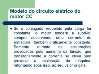 Modelo do circuito elétrico do
motor CC
 Se o conjugado requerido pela carga for
constante, o motor tenderá a supri-lo,
sempre absorvendo uma corrente de
armadura também praticamente constante.
Somente durante as acelerações
provocadas pelo aumento da tensão, que
transitoriamente a corrente se eleva para
provocar a aceleração da máquina,
retornando após isso, ao seu valor original.
 