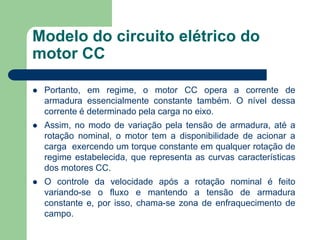Modelo do circuito elétrico do
motor CC
 Portanto, em regime, o motor CC opera a corrente de
armadura essencialmente constante também. O nível dessa
corrente é determinado pela carga no eixo.
 Assim, no modo de variação pela tensão de armadura, até a
rotação nominal, o motor tem a disponibilidade de acionar a
carga exercendo um torque constante em qualquer rotação de
regime estabelecida, que representa as curvas características
dos motores CC.
 O controle da velocidade após a rotação nominal é feito
variando-se o fluxo e mantendo a tensão de armadura
constante e, por isso, chama-se zona de enfraquecimento de
campo.
 