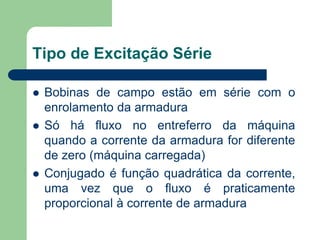 Tipo de Excitação Série
 Bobinas de campo estão em série com o
enrolamento da armadura
 Só há fluxo no entreferro da máquina
quando a corrente da armadura for diferente
de zero (máquina carregada)
 Conjugado é função quadrática da corrente,
uma vez que o fluxo é praticamente
proporcional à corrente de armadura
 