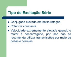 Tipo de Excitação Série
 Conjugado elevado em baixa rotação
 Potência constante
 Velocidade extremamente elevada quando o
motor é descarregado, por isso não se
recomenda utilizar transmissões por meio de
polias e correias
 