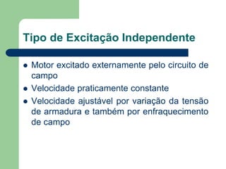 Tipo de Excitação Independente
 Motor excitado externamente pelo circuito de
campo
 Velocidade praticamente constante
 Velocidade ajustável por variação da tensão
de armadura e também por enfraquecimento
de campo
 
