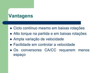 Vantagens
 Ciclo contínuo mesmo em baixas rotações
 Alto torque na partida e em baixas rotações
 Ampla variação de velocidade
 Facilidade em controlar a velocidade
 Os conversores CA/CC requerem menos
espaço
 
