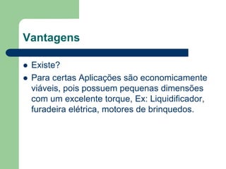 Vantagens
 Existe?
 Para certas Aplicações são economicamente
viáveis, pois possuem pequenas dimensões
com um excelente torque, Ex: Liquidificador,
furadeira elétrica, motores de brinquedos.
 