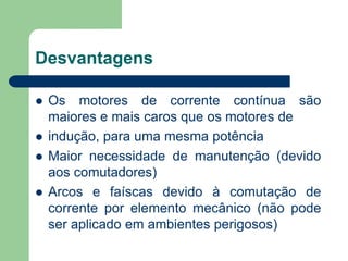 Desvantagens
 Os motores de corrente contínua são
maiores e mais caros que os motores de
 indução, para uma mesma potência
 Maior necessidade de manutenção (devido
aos comutadores)
 Arcos e faíscas devido à comutação de
corrente por elemento mecânico (não pode
ser aplicado em ambientes perigosos)
 