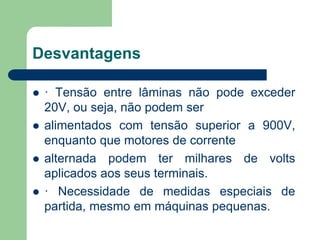 Desvantagens
 · Tensão entre lâminas não pode exceder
20V, ou seja, não podem ser
 alimentados com tensão superior a 900V,
enquanto que motores de corrente
 alternada podem ter milhares de volts
aplicados aos seus terminais.
 · Necessidade de medidas especiais de
partida, mesmo em máquinas pequenas.
 