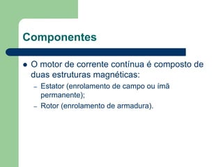 Componentes
 O motor de corrente contínua é composto de
duas estruturas magnéticas:
– Estator (enrolamento de campo ou ímã
permanente);
– Rotor (enrolamento de armadura).
 