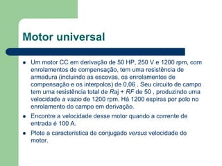 Motor universal
 Um motor CC em derivação de 50 HP, 250 V e 1200 rpm, com
enrolamentos de compensação, tem uma resistência de
armadura (incluindo as escovas, os enrolamentos de
compensação e os interpolos) de 0,06 . Seu circuito de campo
tem uma resistência total de Raj + RF de 50 , produzindo uma
velocidade a vazio de 1200 rpm. Há 1200 espiras por polo no
enrolamento do campo em derivação.
 Encontre a velocidade desse motor quando a corrente de
entrada é 100 A.
 Plote a característica de conjugado versus velocidade do
motor.
 