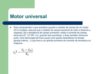 Motor universal
 Para compreender o que acontece quando o resistor de campo de um motor
CC é mudado, assuma que o resistor de campo aumente de valor e observe a
resposta. Se a resistência de campo aumentar, então a corrente de campo
diminuirá (IF VT /RF ↑) e, quando isso acontecer, o fluxo também diminuirá
junto. Uma diminuição de fluxo causa uma queda instantânea na tensão
gerada interna, , o que leva a um grande aumento de corrente de armadura na
máquina.
 