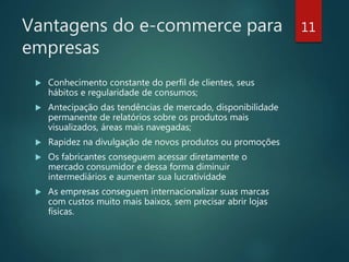 Vantagens do e-commerce para
empresas
 Conhecimento constante do perfil de clientes, seus
hábitos e regularidade de consumos;
 Antecipação das tendências de mercado, disponibilidade
permanente de relatórios sobre os produtos mais
visualizados, áreas mais navegadas;
 Rapidez na divulgação de novos produtos ou promoções
 Os fabricantes conseguem acessar diretamente o
mercado consumidor e dessa forma diminuir
intermediários e aumentar sua lucratividade
 As empresas conseguem internacionalizar suas marcas
com custos muito mais baixos, sem precisar abrir lojas
físicas.
11
 