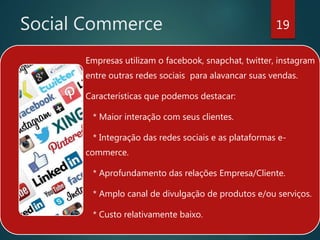 Social Commerce 19
Empresas utilizam o facebook, snapchat, twitter, instagram
entre outras redes sociais para alavancar suas vendas.
Características que podemos destacar:
* Maior interação com seus clientes.
* Integração das redes sociais e as plataformas e-
commerce.
* Aprofundamento das relações Empresa/Cliente.
* Amplo canal de divulgação de produtos e/ou serviços.
* Custo relativamente baixo.
 