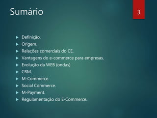 Sumário
 Definição.
 Origem.
 Relações comerciais do CE.
 Vantagens do e-commerce para empresas.
 Evolução da WEB (ondas).
 CRM.
 M-Commerce.
 Social Commerce.
 M-Payment.
 Regulamentação do E-Commerce.
3
 