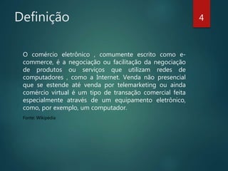 Definição
O comércio eletrônico , comumente escrito como e-
commerce, é a negociação ou facilitação da negociação
de produtos ou serviços que utilizam redes de
computadores , como a Internet. Venda não presencial
que se estende até venda por telemarketing ou ainda
comércio virtual é um tipo de transação comercial feita
especialmente através de um equipamento eletrônico,
como, por exemplo, um computador.
Fonte: Wikipédia
4
 