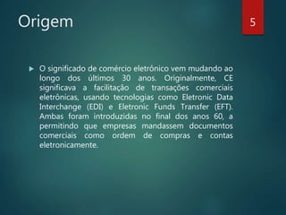 Origem
 O significado de comércio eletrônico vem mudando ao
longo dos últimos 30 anos. Originalmente, CE
significava a facilitação de transações comerciais
eletrônicas, usando tecnologias como Eletronic Data
Interchange (EDI) e Eletronic Funds Transfer (EFT).
Ambas foram introduzidas no final dos anos 60, a
permitindo que empresas mandassem documentos
comerciais como ordem de compras e contas
eletronicamente.
5
 