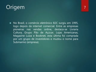 Origem
 No Brasil, o comércio eletrônico B2C surgiu em 1995,
logo depois da internet comercial. Entre as empresas
pioneiras nas vendas online, destaca-se Livraria
Cultura, Grupo Pão de Açúcar, Lojas Americanas,
Magazine Luiza e Booknet, esta última foi comprada
por um grupo de investidores e mudou o nome para
Submarino (empresa).
7
 