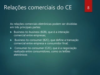 Relações comerciais do CE 8
As relações comerciais eletrônicas podem ser divididas
em três principais partes:
 Business-to-business (B2B), que é a interação
comercial entre empresas;
 Business-to-consumer (B2C), que define a transação
comercial entre empresa e consumidor final;
 Consumer-to-consumer (C2C), que é a negociação
realizada entre consumidores, como os leilões
eletrônicos
 