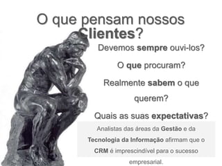 Devemos sempre ouvi-los?
O que procuram?
Realmente sabem o que
querem?
Quais as suas expectativas?
O que pensam nossos
Clientes?
Analistas das áreas da Gestão e da
Tecnologia da Informação afirmam que o
CRM é imprescindível para o sucesso
empresarial.
 