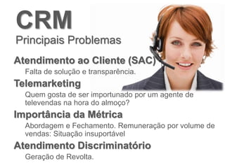 CRM
Principais Problemas
Atendimento ao Cliente (SAC)
Falta de solução e transparência.
Telemarketing
Quem gosta de ser importunado por um agente de
televendas na hora do almoço?
Importância da Métrica
Abordagem e Fechamento. Remuneração por volume de
vendas: Situação insuportável
Atendimento Discriminatório
Geração de Revolta.
 