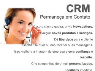 CRM
Permaneça em Contato
Caso o cliente queira, envie NewsLetters.
Divulgue novos produtos e serviços.
Dê liberdade para o cliente
escolher se quer ou não receber suas mensagens.
Isso melhora a imagem da empresa e gera confiança e
respeito.
Crie campanhas de e-mail personalizadas.
 