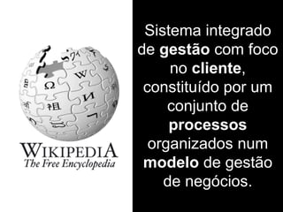 Sistema integrado
de gestão com foco
no cliente,
constituído por um
conjunto de
processos
organizados num
modelo de gestão
de negócios.
 