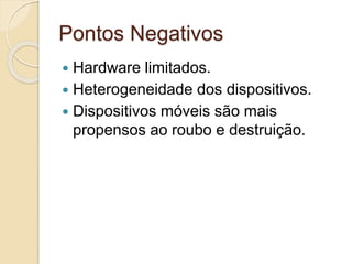 Pontos Negativos
 Hardware limitados.
 Heterogeneidade dos dispositivos.
 Dispositivos móveis são mais
propensos ao roubo e destruição.
 