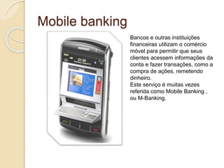 Mobile banking
Bancos e outras instituições
financeiras utilizam o comércio
móvel para permitir que seus
clientes acessem informações da
conta e fazer transações, como a
compra de ações, remetendo
dinheiro.
Este serviço é muitas vezes
referida como Mobile Banking ,
ou M-Banking.
 