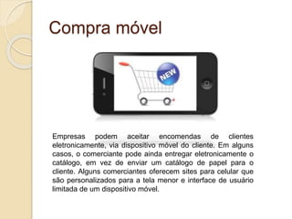 Compra móvel
Empresas podem aceitar encomendas de clientes
eletronicamente, via dispositivo móvel do cliente. Em alguns
casos, o comerciante pode ainda entregar eletronicamente o
catálogo, em vez de enviar um catálogo de papel para o
cliente. Alguns comerciantes oferecem sites para celular que
são personalizados para a tela menor e interface de usuário
limitada de um dispositivo móvel.
 