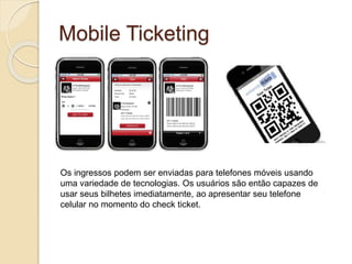 Mobile Ticketing
Os ingressos podem ser enviadas para telefones móveis usando
uma variedade de tecnologias. Os usuários são então capazes de
usar seus bilhetes imediatamente, ao apresentar seu telefone
celular no momento do check ticket.
 