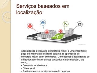 Serviços baseados em
localização
A localização do usuário do telefone móvel é uma importante
peça de informação utilizada durante as operações de
comércio móvel ou m-commerce. Conhecendo a localização do
utilizador permite a serviços baseados na localização , tais
como:
• Desconto local oferece
• Clima local
• Rastreamento e monitoramento de pessoas
 