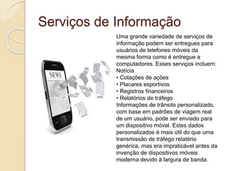 Serviços de Informação
Uma grande variedade de serviços de
informação podem ser entregues para
usuários de telefones móveis da
mesma forma como é entregue a
computadores. Esses serviços incluem:
Notícia
• Cotações de ações
• Placares esportivos
• Registros financeiros
• Relatórios de tráfego
Informações de trânsito personalizado,
com base em padrões de viagem real
de um usuário, pode ser enviado para
um dispositivo móvel. Estes dados
personalizados é mais útil do que uma
transmissão de tráfego relatório
genérica, mas era impraticável antes da
invenção de dispositivos móveis
moderna devido à largura de banda.
 