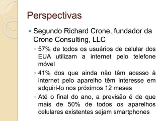 Perspectivas
 Segundo Richard Crone, fundador da
Crone Consulting, LLC
◦ 57% de todos os usuários de celular dos
EUA utilizam a internet pelo telefone
móvel
◦ 41% dos que ainda não têm acesso à
internet pelo aparelho têm interesse em
adquiri-lo nos próximos 12 meses
◦ Até o final do ano, a previsão é de que
mais de 50% de todos os aparelhos
celulares existentes sejam smartphones
 