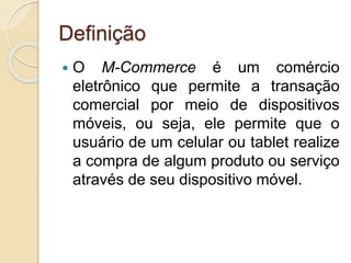 Definição
 O M-Commerce é um comércio
eletrônico que permite a transação
comercial por meio de dispositivos
móveis, ou seja, ele permite que o
usuário de um celular ou tablet realize
a compra de algum produto ou serviço
através de seu dispositivo móvel.
 