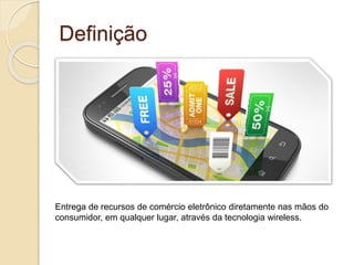 Definição
Entrega de recursos de comércio eletrônico diretamente nas mãos do
consumidor, em qualquer lugar, através da tecnologia wireless.
 