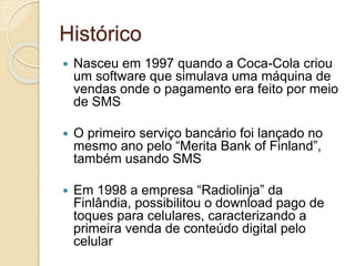 Histórico
 Nasceu em 1997 quando a Coca-Cola criou
um software que simulava uma máquina de
vendas onde o pagamento era feito por meio
de SMS
 O primeiro serviço bancário foi lançado no
mesmo ano pelo “Merita Bank of Finland”,
também usando SMS
 Em 1998 a empresa “Radiolinja” da
Finlândia, possibilitou o download pago de
toques para celulares, caracterizando a
primeira venda de conteúdo digital pelo
celular
 