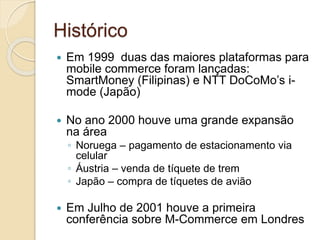 Histórico
 Em 1999 duas das maiores plataformas para
mobile commerce foram lançadas:
SmartMoney (Filipinas) e NTT DoCoMo’s i-
mode (Japão)
 No ano 2000 houve uma grande expansão
na área
◦ Noruega – pagamento de estacionamento via
celular
◦ Áustria – venda de tíquete de trem
◦ Japão – compra de tíquetes de avião
 Em Julho de 2001 houve a primeira
conferência sobre M-Commerce em Londres
 