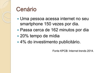 Cenário
 Uma pessoa acessa internet no seu
smartphone 150 vezes por dia.
 Passa cerca de 162 minutos por dia
 20% tempo de mídia
 4% do investimento publicitário.
Fonte KPCB: Internet trends 2014.
 