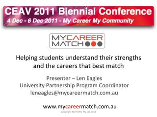 Helping	
  students	
  understand	
  their	
  strengths	
  
      and	
  the	
  careers	
  that	
  best	
  match	
  
               Presenter	
  –	
  Len	
  Eagles	
  
 University	
  Partnership	
  Program	
  Coordinator	
  	
  
     leneagles@mycareermatch.com.au	
  

             www.mycareermatch.com.au	
  
                      Copyright	
  MyProﬁle	
  Pty	
  Ltd	
  2011	
  
 