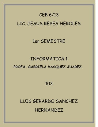 CEB 6/13
 LIC. JESUS REYES HEROLES


        1er SEMESTRE


       INFORMATICA 1
PROFA: GABRIELA VASQUEZ JUAREZ



             103


  LUIS GERARDO SANCHEZ
         HERNANDEZ
 