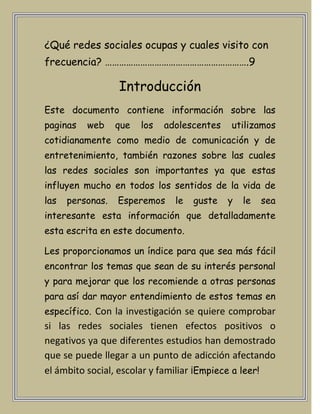 ¿Qué redes sociales ocupas y cuales visito con
frecuencia? …………………………………………………….9

                  Introducción
Este documento contiene información sobre las
paginas   web     que   los   adolescentes   utilizamos
cotidianamente como medio de comunicación y de
entretenimiento, también razones sobre las cuales
las redes sociales son importantes ya que estas
influyen mucho en todos los sentidos de la vida de
las   personas.   Esperemos     le   guste   y   le   sea
interesante esta información que detalladamente
esta escrita en este documento.

Les proporcionamos un índice para que sea más fácil
encontrar los temas que sean de su interés personal
y para mejorar que los recomiende a otras personas
para así dar mayor entendimiento de estos temas en
específico. Con la investigación se quiere comprobar
si las redes sociales tienen efectos positivos o
negativos ya que diferentes estudios han demostrado
que se puede llegar a un punto de adicción afectando
el ámbito social, escolar y familiar ¡Empiece a leer!
 