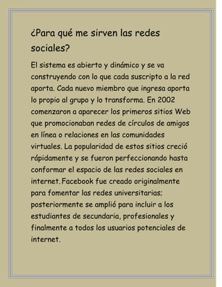 ¿Para qué me sirven las redes
sociales?
El sistema es abierto y dinámico y se va
construyendo con lo que cada suscripto a la red
aporta. Cada nuevo miembro que ingresa aporta
lo propio al grupo y lo transforma. En 2002
comenzaron a aparecer los primeros sitios Web
que promocionaban redes de círculos de amigos
en línea o relaciones en las comunidades
virtuales. La popularidad de estos sitios creció
rápidamente y se fueron perfeccionando hasta
conformar el espacio de las redes sociales en
internet. Facebook fue creado originalmente
para fomentar las redes universitarias;
posteriormente se amplió para incluir a los
estudiantes de secundaria, profesionales y
finalmente a todos los usuarios potenciales de
internet.
 