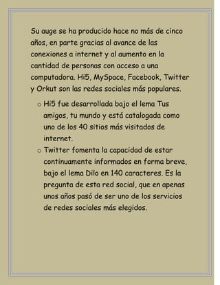 Su auge se ha producido hace no más de cinco
años, en parte gracias al avance de las
conexiones a internet y al aumento en la
cantidad de personas con acceso a una
computadora. Hi5, MySpace, Facebook, Twitter
y Orkut son las redes sociales más populares.

 o Hi5 fue desarrollada bajo el lema Tus
   amigos, tu mundo y está catalogada como
   uno de los 40 sitios más visitados de
   internet.
 o Twitter fomenta la capacidad de estar
   continuamente informados en forma breve,
   bajo el lema Dilo en 140 caracteres. Es la
   pregunta de esta red social, que en apenas
   unos años pasó de ser uno de los servicios
   de redes sociales más elegidos.
 