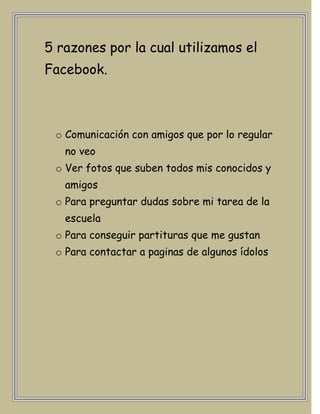 5 razones por la cual utilizamos el
Facebook.



 o Comunicación con amigos que por lo regular
   no veo
 o Ver fotos que suben todos mis conocidos y
   amigos
 o Para preguntar dudas sobre mi tarea de la
   escuela
 o Para conseguir partituras que me gustan
 o Para contactar a paginas de algunos ídolos
 